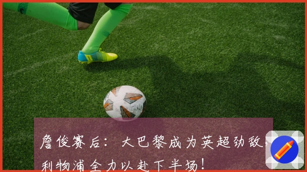 詹俊赛后：大巴黎成为英超劲敌，利物浦全力以赴下半场！