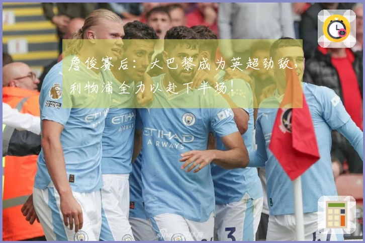 詹俊赛后：大巴黎成为英超劲敌，利物浦全力以赴下半场！