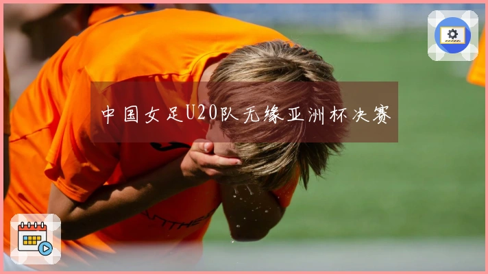 中国女足U20队无缘亚洲杯决赛