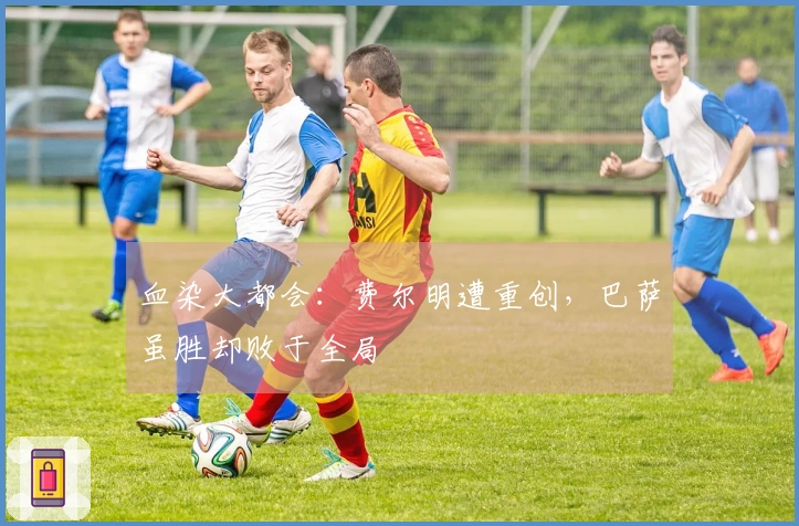 血染大都会：费尔明遭重创，巴萨虽胜却败于全局