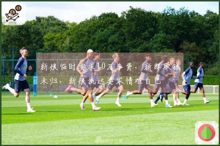新娘临时要求10万车费，新郎取钱未归，新娘抵达婆家情难自已