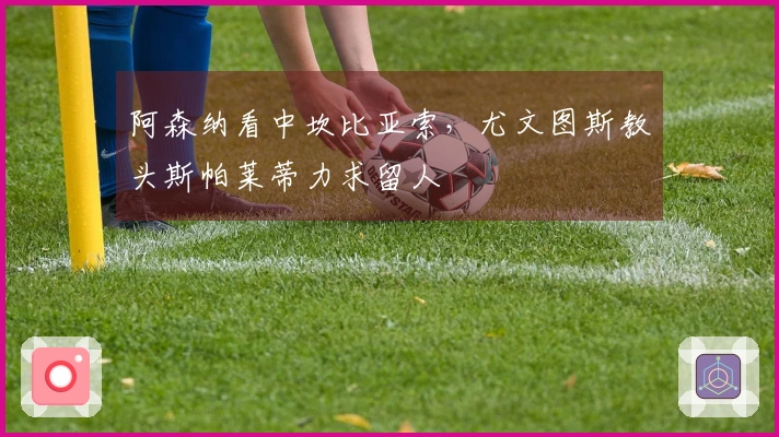 阿森纳看中坎比亚索，尤文图斯教头斯帕莱蒂力求留人