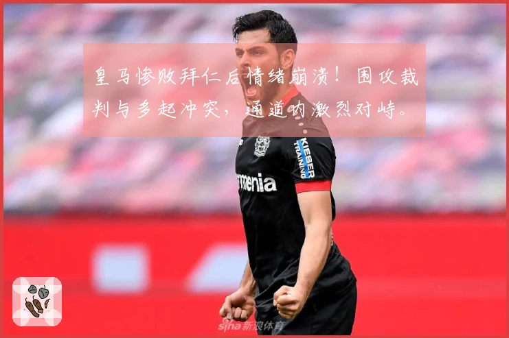 皇马惨败拜仁后情绪崩溃！围攻裁判与多起冲突，通道内激烈对峙。