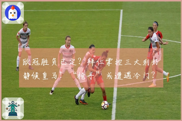 欧冠胜负已定？拜仁掌控三大利好静候皇马！“枪手”或遭遇冷门？