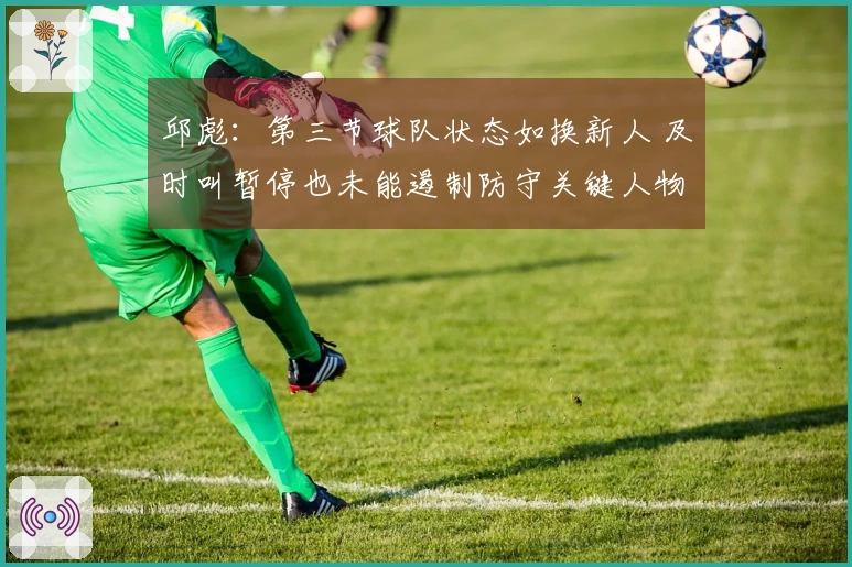 邱彪：第三节球队状态如换新人 及时叫暂停也未能遏制防守关键人物