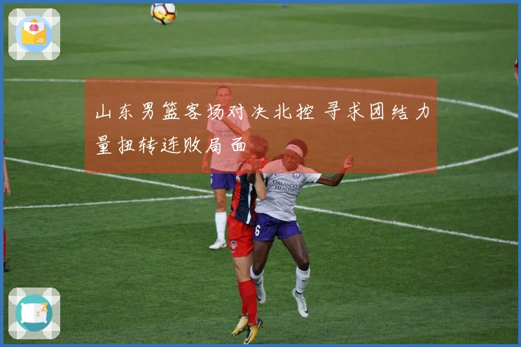 山东男篮客场对决北控 寻求团结力量扭转连败局面