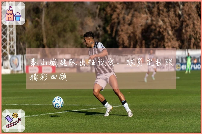 泰山城建队出征仪式，球员定妆照精彩回顾