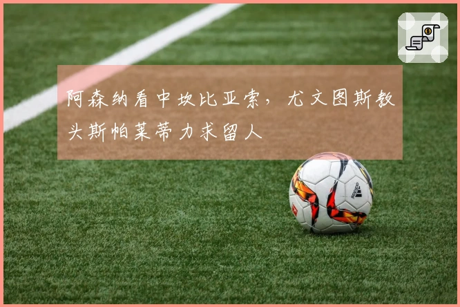 阿森纳看中坎比亚索，尤文图斯教头斯帕莱蒂力求留人